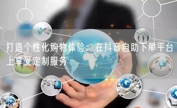 打造个性化购物体验:在抖音自助下单平台上享受定制服务